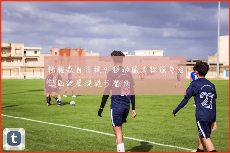 杨瀚森自信提升移动能力称能与后卫匹敌展现进步潜力