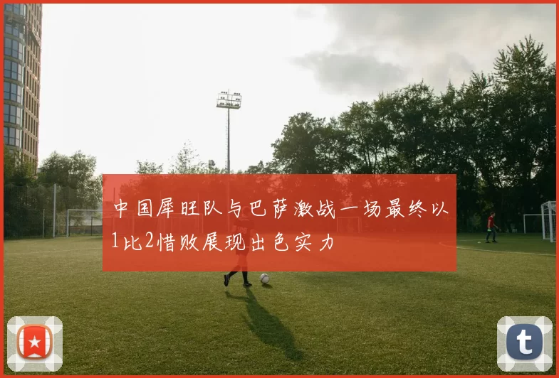 中国犀旺队与巴萨激战一场最终以1比2惜败展现出色实力