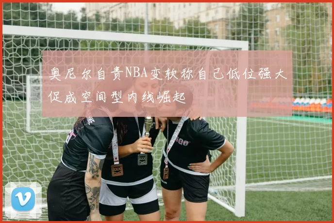 奥尼尔自责NBA变软称自己低位强大促成空间型内线崛起