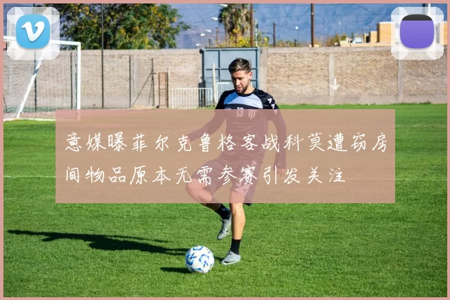 意媒曝菲尔克鲁格客战科莫遭窃房间物品原本无需参赛引发关注