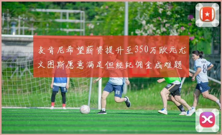 麦肯尼希望薪资提升至350万欧元尤文图斯愿意满足但经纪佣金成难题
